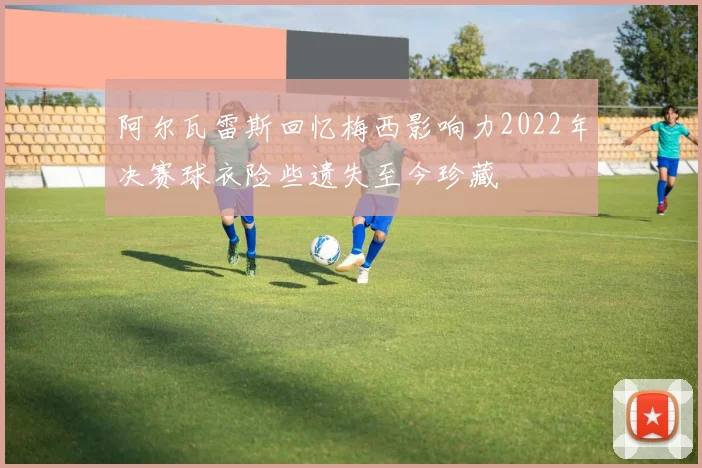阿尔瓦雷斯回忆梅西影响力2022年决赛球衣险些遗失至今珍藏