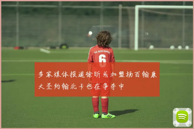 多家媒体报道徐昕或加盟杨百翰康大圣约翰北卡也在争夺中