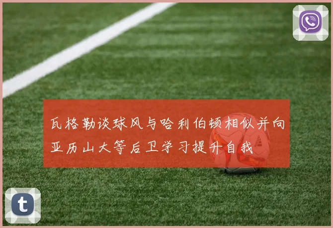 瓦格勒谈球风与哈利伯顿相似并向亚历山大等后卫学习提升自我
