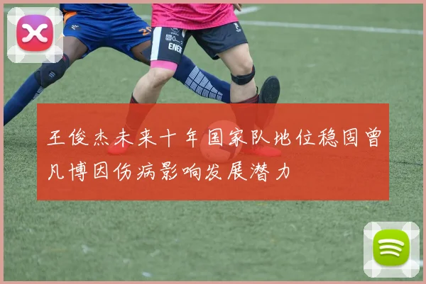 王俊杰未来十年国家队地位稳固曾凡博因伤病影响发展潜力