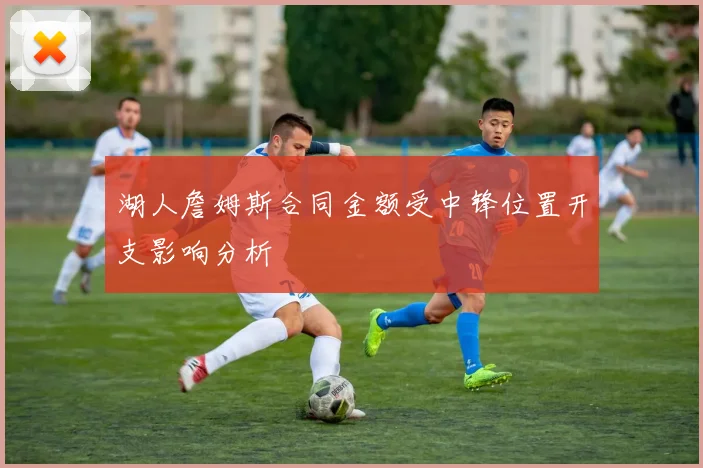 湖人詹姆斯合同金额受中锋位置开支影响分析