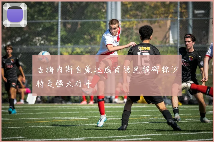 吉梅内斯自豪达成百场里程碑称沙特是强大对手