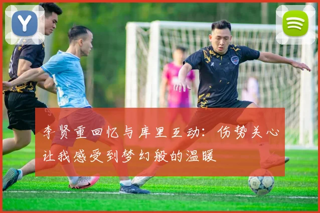 李贤重回忆与库里互动:伤势关心让我感受到梦幻般的温暖