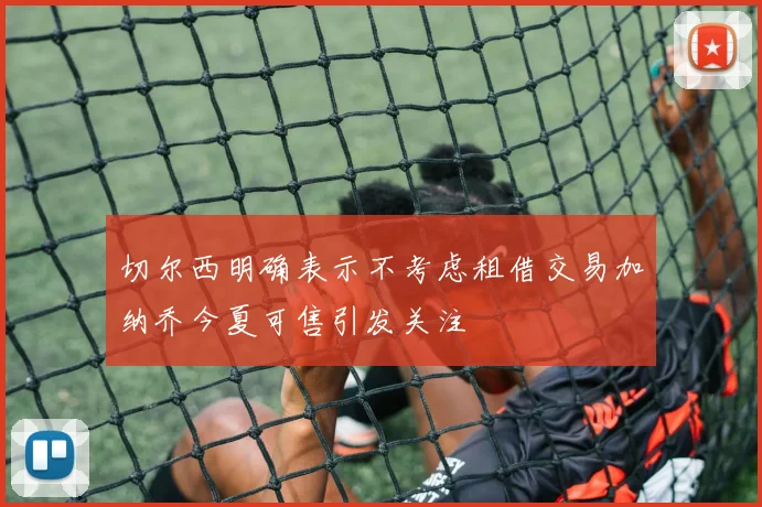 切尔西明确表示不考虑租借交易加纳乔今夏可售引发关注