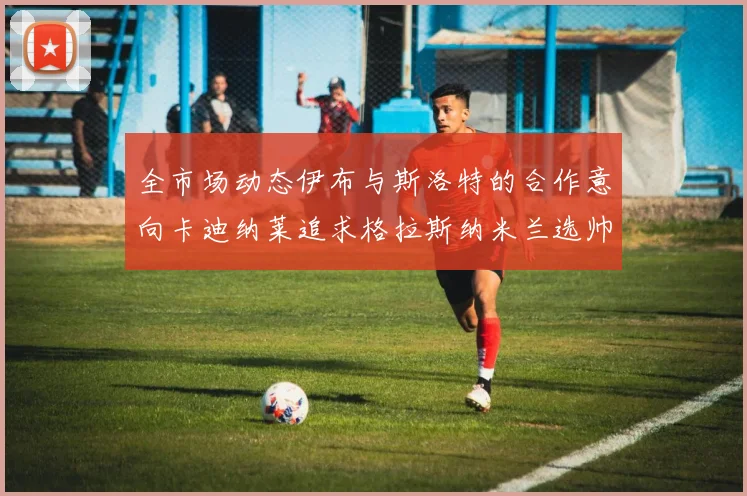 全市场动态伊布与斯洛特的合作意向卡迪纳莱追求格拉斯纳米兰选帅困境加剧