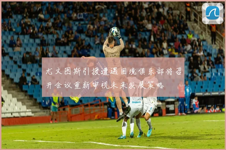 尤文图斯引援遭遇困境俱乐部将召开会议重新审视未来发展策略