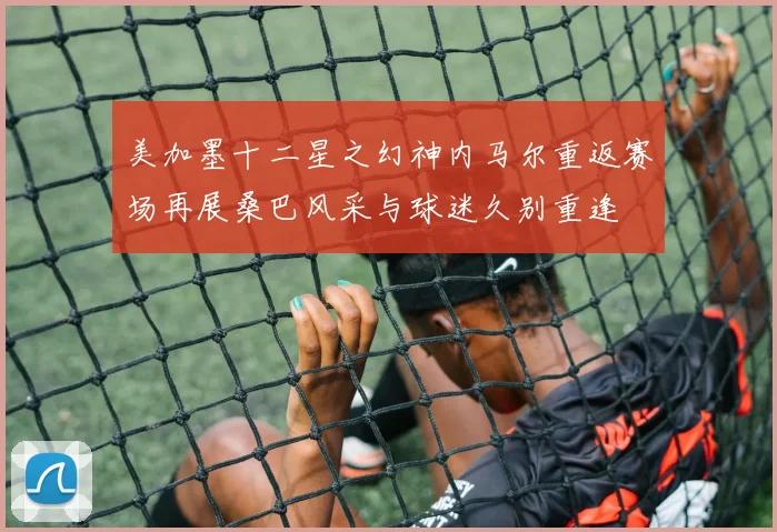 美加墨十二星之幻神内马尔重返赛场再展桑巴风采与球迷久别重逢