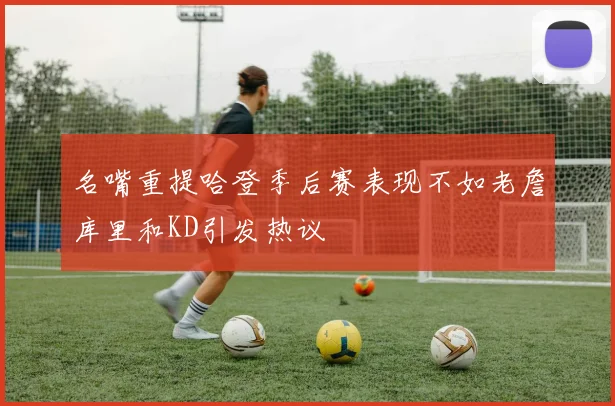 名嘴重提哈登季后赛表现不如老詹库里和KD引发热议