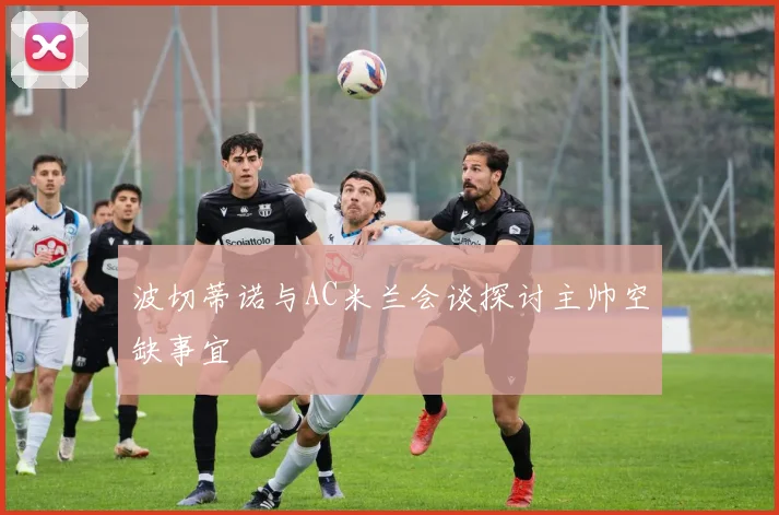 波切蒂诺与AC米兰会谈探讨主帅空缺事宜
