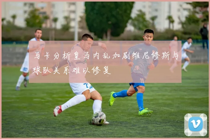 马卡分析皇马内乱加剧维尼修斯与球队关系难以修复