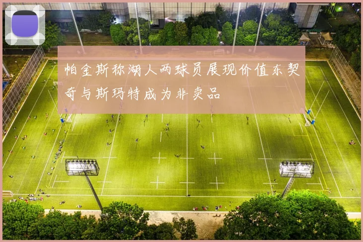 帕金斯称湖人两球员展现价值东契奇与斯玛特成为非卖品