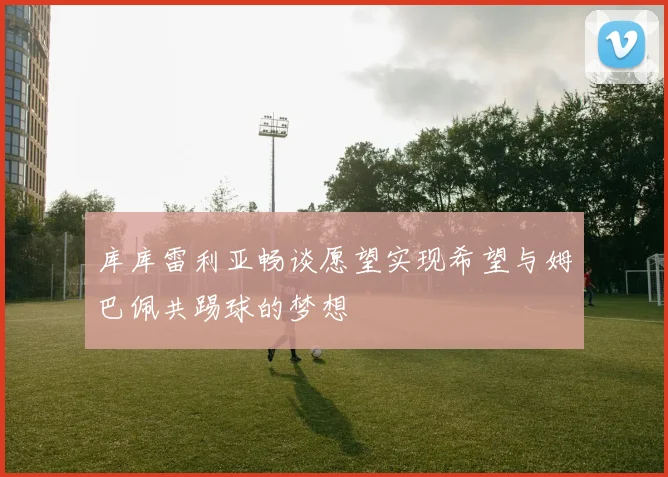 库库雷利亚畅谈愿望实现希望与姆巴佩共踢球的梦想