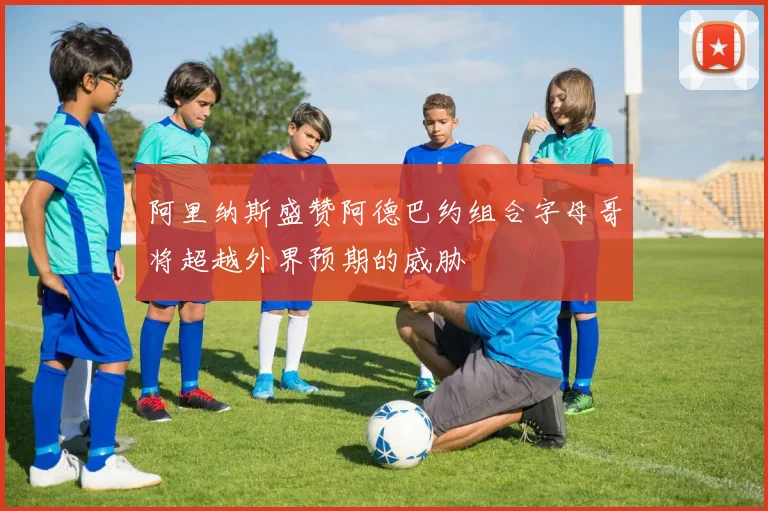 阿里纳斯盛赞阿德巴约组合字母哥将超越外界预期的威胁