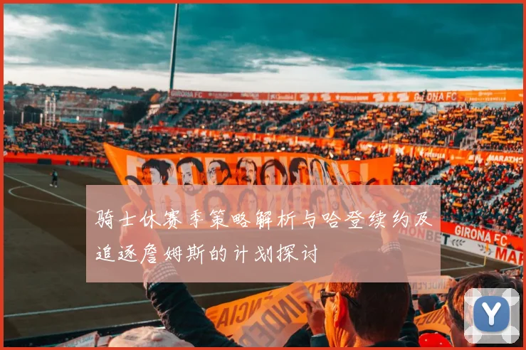 骑士休赛季策略解析与哈登续约及追逐詹姆斯的计划探讨
