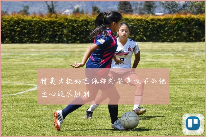 特奥力挺姆巴佩称外界争议不公他全心追求胜利
