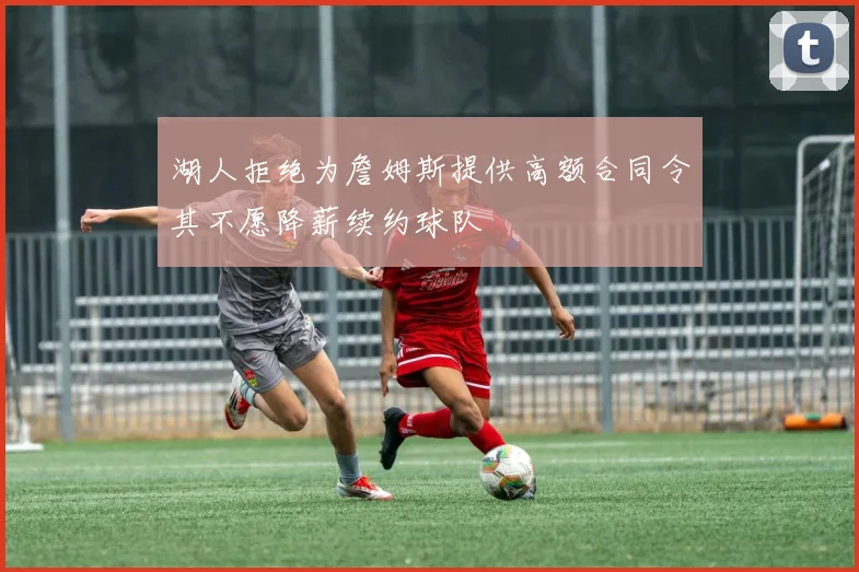湖人拒绝为詹姆斯提供高额合同令其不愿降薪续约球队