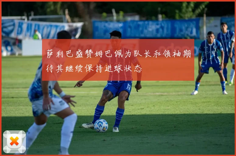 萨利巴盛赞姆巴佩为队长和领袖期待其继续保持进球状态