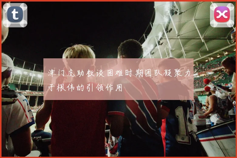 津门虎助教谈困难时期团队凝聚力于根伟的引领作用
