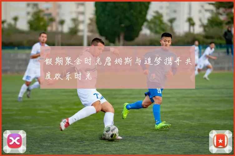 假期聚会时光詹姆斯与追梦携手共度欢乐时光