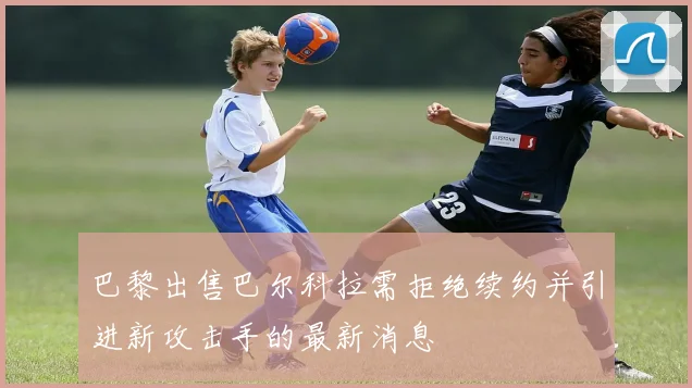 巴黎出售巴尔科拉需拒绝续约并引进新攻击手的最新消息