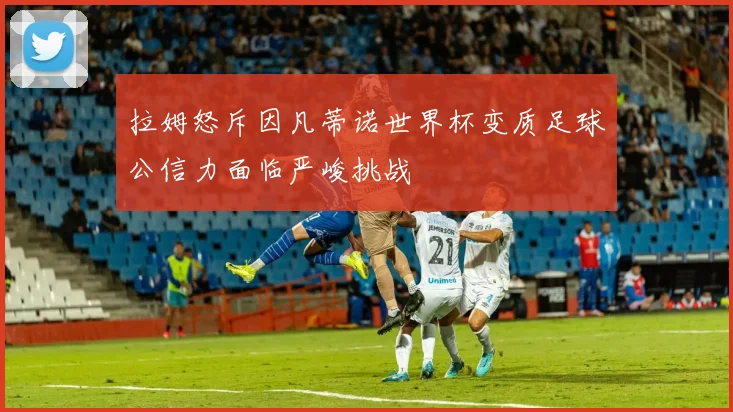 拉姆怒斥因凡蒂诺世界杯变质足球公信力面临严峻挑战